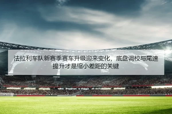 法拉利车队新赛季赛车升级迎来变化，底盘调校与尾速提升才是缩小差距的关键